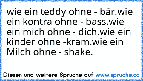 wie ein teddy ohne - bär.
wie ein kontra ohne - bass.
wie ein mich ohne - dich.
wie ein kinder ohne -kram.
wie ein Milch ohne - shake.