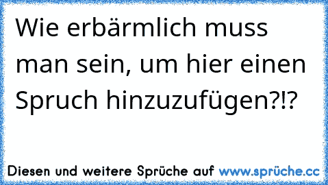 Wie erbärmlich muss man sein, um hier einen Spruch hinzuzufügen?!?