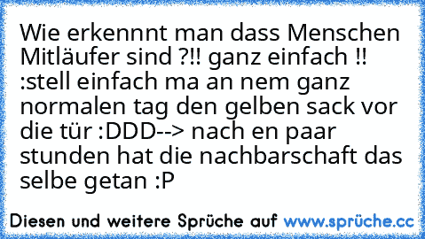 Wie erkennnt man dass Menschen Mitläufer sind ?
!! ganz einfach !! :
stell einfach ma an nem ganz normalen tag den gelben sack vor die tür :DDD
--> nach en paar stunden hat die nachbarschaft das selbe getan :P