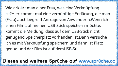 Wie erklärt man einer Frau, was eine Verknüpfung ist?
Hier kommt mal eine vernünftige Erklärung, die man (Frau) auch begreift.
Anfrage von Anwenderin:
Wenn ich einen Film auf meinen USB-Stick speichern möchte, kommt die Meldung, dass auf dem USB-Stick nicht genügend Speicherplatz vorhanden ist.
Dann versuche ich es mit Verknüpfung speichern und dann ist Platz genug und der Film ist auf dem
USB-...