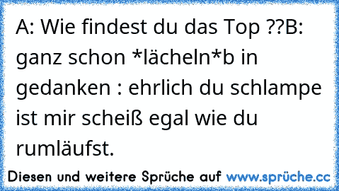 A: Wie findest du das Top ??
B: ganz schon *lächeln*
b in gedanken : ehrlich du schlampe ist mir scheiß egal wie du rumläufst.