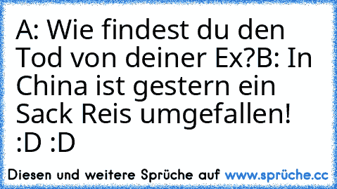 A: Wie findest du den Tod von deiner Ex?
B: In China ist gestern ein Sack Reis umgefallen!  :D :D