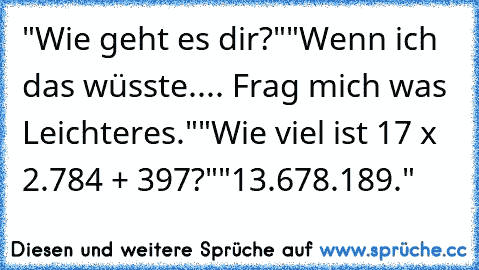 "Wie geht es dir?"
"Wenn ich das wüsste.
... Frag mich was Leichteres."
"Wie viel ist 17³ x 2.784 + 397?"
"13.678.189."