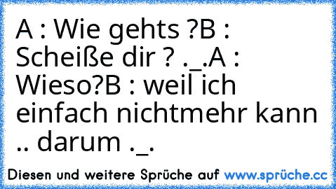 A : Wie gehts ?
B : Scheiße dir ? ._.
A : Wieso?
B : weil ich einfach nichtmehr kann .. darum ._.