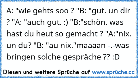 A: "wie gehts soo ? "
B: "gut. un dir ? "
A: "auch gut. :) "
B:"schön. was hast du heut so gemacht ? "
A:"nix. un du? "
B: "au nix."
maaaan -.-
was bringen solche gespräche ?? :D