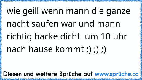 wie geill wenn mann die ganze nacht saufen war und mann richtig hacke dicht  um 10 uhr nach hause kommt ;) ;) ;)