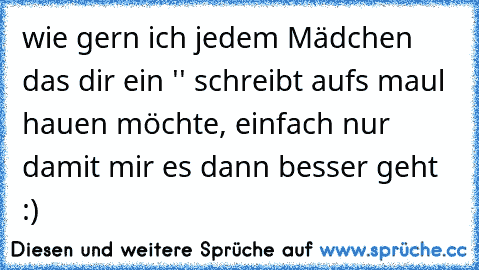 wie gern ich jedem Mädchen das dir ein '♥' schreibt aufs maul hauen möchte, einfach nur damit mir es dann besser geht :)