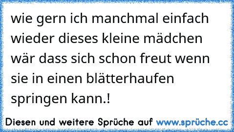 wie gern ich manchmal einfach wieder dieses kleine mädchen wär dass sich schon freut wenn sie in einen blätterhaufen springen kann.!