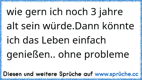 wie gern ich noch 3 jahre alt sein würde.
Dann könnte ich das Leben einfach genießen.. ohne probleme ♥