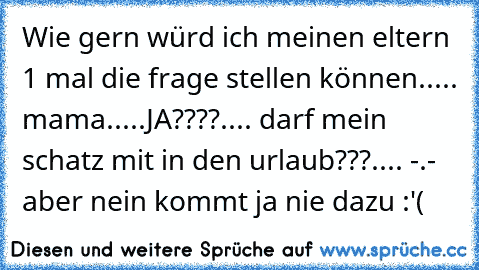 Wie gern würd ich meinen eltern 1 mal die frage stellen können..... mama.....JA????.... darf mein schatz mit in den urlaub???.... -.- aber nein kommt ja nie dazu :'(