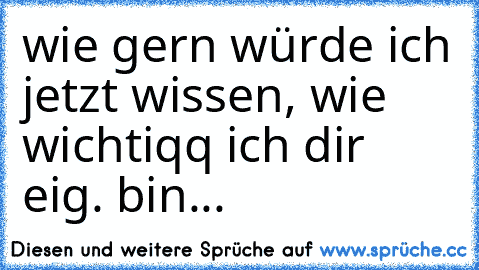 wie gern würde ich jetzt wissen, wie wichtiqq ich dir eig. bin...