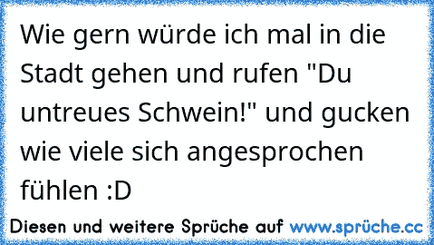 Wie gern würde ich mal in die Stadt gehen und rufen "Du untreues Schwein!" und gucken wie viele sich angesprochen fühlen :D