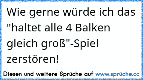 Wie gerne würde ich das "haltet alle 4 Balken gleich groß"-Spiel zerstören!