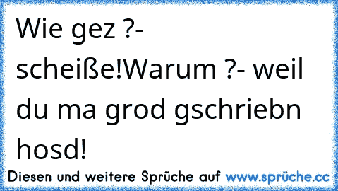 Wie gez ?
- scheiße!
Warum ?
- weil du ma grod gschriebn hosd!