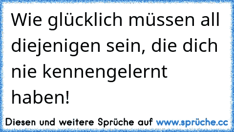 Wie glücklich müssen all diejenigen sein, die dich nie kennengelernt haben!