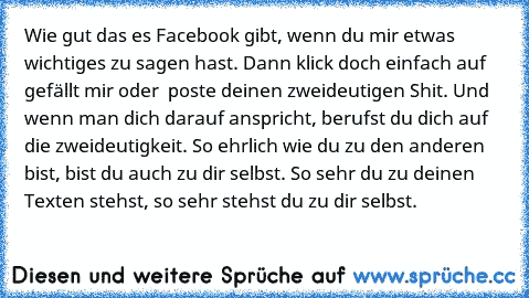 Wie gut das es Facebook gibt, wenn du mir etwas wichtiges zu sagen hast. Dann klick doch einfach auf gefällt mir oder  poste deinen zweideutigen Shit. Und wenn man dich darauf anspricht, berufst du dich auf die zweideutigkeit. So ehrlich wie du zu den anderen bist, bist du auch zu dir selbst. So sehr du zu deinen Texten stehst, so sehr stehst du zu dir selbst.