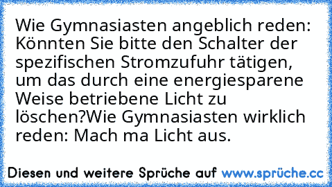 Wie Gymnasiasten angeblich reden: Könnten Sie bitte den Schalter der spezifischen Stromzufuhr tätigen, um das durch﻿ eine energiesparene Weise betriebene Licht zu löschen?
Wie Gymnasiasten wirklich reden: Mach ma Licht aus.