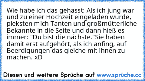 Wie habe ich das gehasst: Als ich jung war und zu einer Hochzeit eingeladen wurde, pieksten mich Tanten und großmütterliche Bekannte in die Seite und dann hieß es immer: "Du bist die nächste."
Sie haben damit erst aufgehört, als ich anfing, auf Beerdigungen das gleiche mit ihnen zu machen. xD