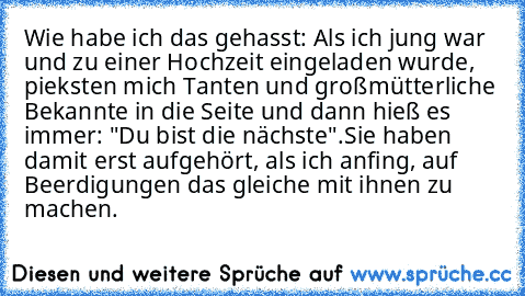 Wie habe ich das gehasst: Als ich jung war und zu einer Hochzeit eingeladen wurde, pieksten mich Tanten und großmütterliche Bekannte in die Seite und dann hieß es immer: "Du bist die nächste".
Sie haben damit erst aufgehört, als ich anfing, auf Beerdigungen das gleiche mit ihnen zu machen.