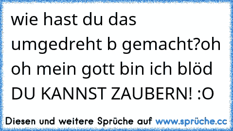 wie hast du das umgedreht b gemacht?
oh oh mein gott bin ich blöd DU KANNST ZAUBERN! :O