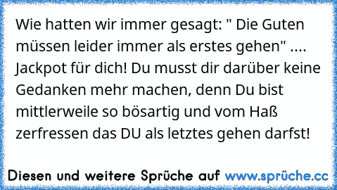 Wie hatten wir immer gesagt: " Die Guten müssen leider immer als erstes gehen" .... Jackpot für dich! Du musst dir darüber keine Gedanken mehr machen, denn Du bist mittlerweile so bösartig und vom Haß zerfressen das DU als letztes gehen darfst!