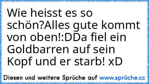 Wie heisst es so schön?
Alles gute kommt von oben!:D
Da fiel ein Goldbarren auf sein Kopf und er starb! xD