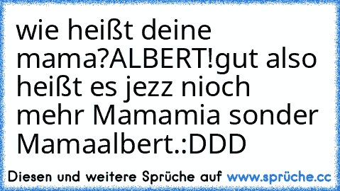 wie heißt deine mama?
ALBERT!
gut also heißt es jezz nioch mehr Mamamia sonder Mamaalbert.:DDD