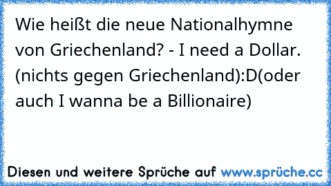 Wie heißt die neue Nationalhymne von Griechenland? - I need a Dollar. (nichts gegen Griechenland)
:D
(oder auch I wanna be a Billionaire)