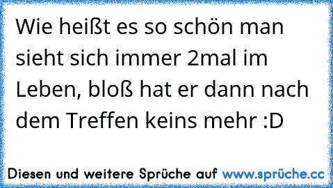 Wie heißt es so schön man sieht sich immer 2mal im Leben, bloß hat er dann nach dem Treffen keins mehr :D