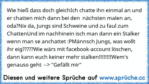 Wie hieß dass doch gleich
Ich chatte ihn einmal an und er chatten mich dann bei den  nächsten malen an, oda?
Nix da, Jungs sind Schweine und zu faul zum Chatten
Und im nachhinein isch man dann ein Stalker wenn man se anchattet :P
Männsch Jungs, was wollt ihr eig?????
Wie wärs mit facebook-account löschen, dann kann euch keiner mehr stalken!!!!!!!!
Wem's genauso geht  --> "Gefällt mir"