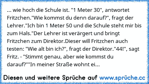 ... wie hoch die Schule ist. "1 Meter 30", antwortet Fritzchen.
"Wie kommst du denn darauf?", fragt der Lehrer.
"Ich bin 1 Meter 50 und die Schule steht mir bis zum Hals."
Der Lehrer ist verärgert und bringt Fritzchen zum Direktor.
Dieser will Fritzchen auch testen: "Wie alt bin ich?", fragt der Direktor.
"44!", sagt Fritz. - "Stimmt genau, aber wie kommst du darauf?"
"In meiner Straße wohnt ein H...