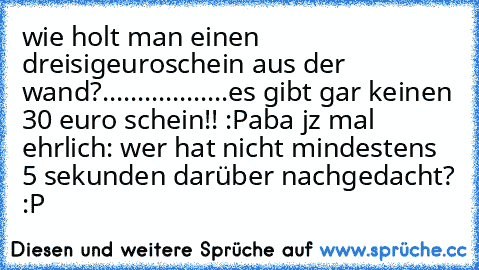 wie holt man einen dreisigeuroschein aus der wand?
...
...
...
...
...
...
es gibt gar keinen 30 euro schein!! :P
aba jz mal ehrlich: wer hat nicht mindestens 5 sekunden darüber nachgedacht? :P