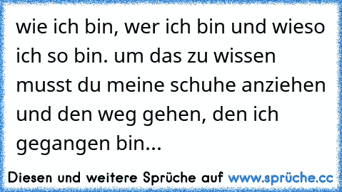 wie ich bin, wer ich bin und wieso ich so bin. um das zu wissen musst du meine schuhe anziehen und den weg gehen, den ich gegangen bin...