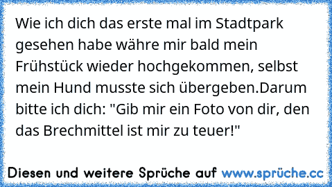 Wie ich dich das erste mal im Stadtpark gesehen habe währe mir bald mein Frühstück wieder hochgekommen, selbst mein Hund musste sich übergeben.
Darum bitte ich dich: "Gib mir ein Foto von dir, den das Brechmittel ist mir zu teuer!"