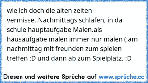 wie ich doch die alten zeiten vermisse..
Nachmittags schlafen, in da schule hauptaufgabe Malen.
als hausaufgabe malen immer nur malen (:
am nachmittag mit freunden zum spielen treffen :D und dann ab zum Spielplatz. :D
♥