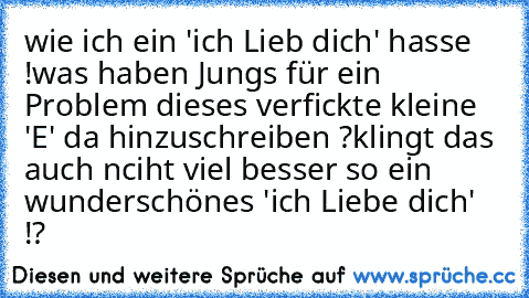 wie ich ein 'ich Lieb dich' hasse !
was haben Jungs für ein Problem dieses verfickte kleine 'E' da hinzuschreiben ?
klingt das auch nciht viel besser so ein wunderschönes 'ich Liebe dich' !?