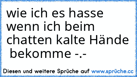 wie ich es hasse wenn ich beim chatten kalte Hände  bekomme -.-