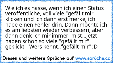 Wie ich es hasse, wenn ich einen Status veröffentliche, voll viele "gefällt mir" klicken und ich dann erst merke, ich habe einen Fehler drin. Dann möchte ich es am liebsten wieder verbessern, aber dann denk ich mir immer, mist...jetzt haben schon so viele "gefällt mir" geklickt-.-
Wers kennt.."gefällt mir" ;D