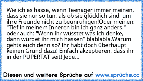 Wie ich es hasse, wenn Teenager immer meinen, dass sie nur so tun, als ob sie glücklich sind, um ihre Freunde nicht zu beunruhigen!
Oder meinen: "Tief in meinem Inneren bin ich ganz anders." oder auch: "Wenn ihr wüsstet was ich denke, dann würdet ihr mich hassen" blablabla.
Warum gehts euch denn so? Ihr habt doch überhaupt keinen Grund dazu! Einfach akzeptieren, dass ihr in der PUPERTÄT seit! J...