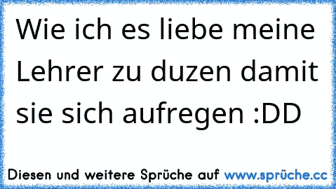 Wie ich es liebe meine Lehrer zu duzen damit sie sich aufregen :DD