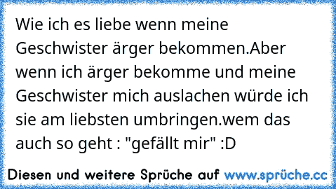 Wie ich es liebe wenn meine Geschwister ärger bekommen.
Aber wenn ich ärger bekomme und meine Geschwister mich auslachen würde ich sie am liebsten umbringen.
wem das auch so geht : "gefällt mir" :D