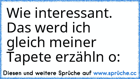 Wie interessant. Das werd ich gleich meiner Tapete erzähln o: