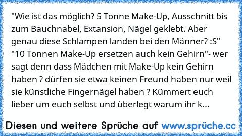 "Wie ist das möglich? 5 Tonne Make-Up, Ausschnitt bis zum Bauchnabel, Extansion, Nägel geklebt. Aber genau diese Schlampen landen bei den Männer? :S"
 "10 Tonnen Make-Up ersetzen auch kein Gehirn"
- wer sagt denn dass Mädchen mit Make-Up kein Gehirn haben ? dürfen sie etwa keinen Freund haben nur weil sie künstliche Fingernägel haben ? Kümmert euch lieber um euch selbst und überlegt warum ihr k...