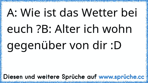 A: Wie ist das Wetter bei euch ?
B: Alter ich wohn gegenüber von dir :D