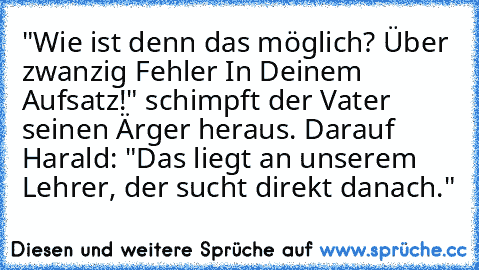 "Wie ist denn das möglich? Über zwanzig Fehler In Deinem Aufsatz!" schimpft der Vater seinen Ärger heraus.
 Darauf Harald: "Das liegt an unserem Lehrer, der sucht direkt danach."