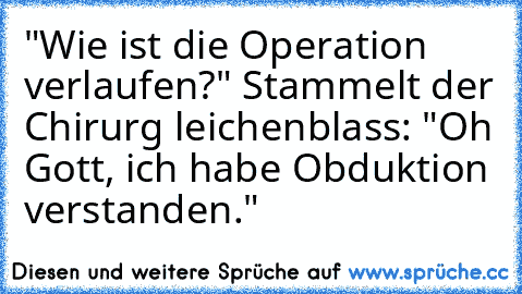 "Wie ist die Operation verlaufen?" Stammelt der Chirurg leichenblass: "Oh Gott, ich habe Obduktion verstanden."