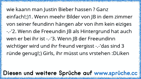 wie kaann man Justin Bieber hassen ? Ganz einfach!;)
1. Wenn meehr Bilder von JB in dem zimmer von seiner feundinn hängen abr von ihm kein eiziges -.-'
2. Wenn die Freeundin JB als Hintergrund hat auch wen er bei ihr ist -.-'
3. Wenn JB der Freeundinn wichtiger wird und ihr freund vergisst -.-'
das sind 3 ründe genug!;) Girls, ihr müsst uns vrstehen :D
Liken ♥