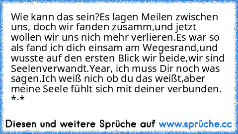 Wie kann das sein?
Es lagen Meilen zwischen uns, doch wir fanden zusamm,
und jetzt wollen wir uns nich mehr verlieren.
Es war so als fand ich dich einsam am Wegesrand,
und wusste auf den ersten Blick wir beide,
wir sind Seelenverwandt.
Year, ich muss Dir noch was sagen.
Ich weiß nich ob du das weißt,
aber meine Seele fühlt sich mit deiner verbunden. ♥ *-*