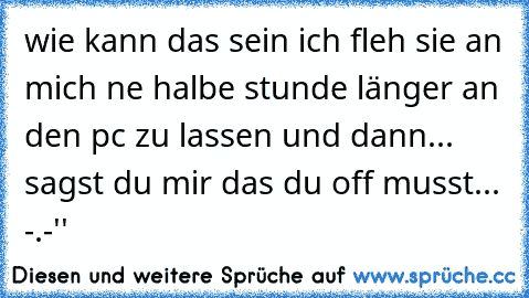 wie kann das sein ich fleh sie an mich ne halbe stunde länger an den pc zu lassen und dann... sagst du mir das du off musst... -.-''