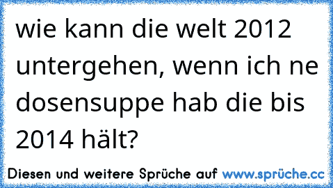 wie kann die welt 2012 untergehen, wenn ich ne dosensuppe hab die bis 2014 hält?